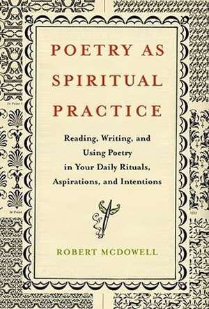 Poetry as Spiritual Practice: Reading, Writing, and Using Poetry in Your Daily Rituals, Aspirations, and Intentions de Robert McDowell