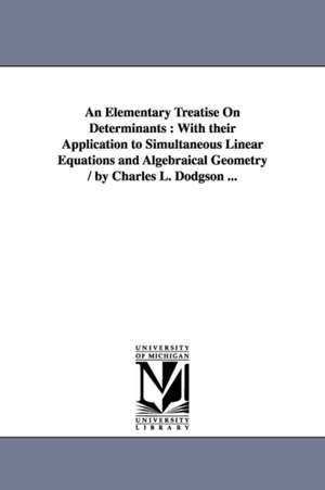 An Elementary Treatise On Determinants: With their Application to Simultaneous Linear Equations and Algebraical Geometry / by Charles L. Dodgson ... de Lewis Carroll