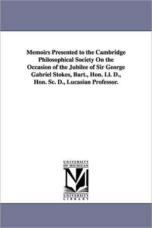 Memoirs Presented to the Cambridge Philosophical Society on the Occasion of the Jubilee of Sir George Gabriel Stokes, Bart., Hon. LL. D., Hon. SC. D., de Philoso Cambridge Philosophical Society