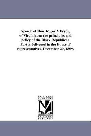 Speech of Hon. Roger A.Pryor, of Virginia, on the Principles and Policy of the Black Republican Party; Delivered in the House of Representatives, Dece de Roger Atkinson Pryor