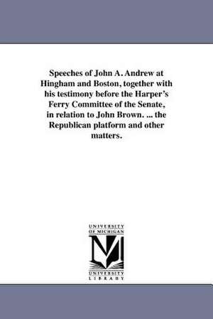 Speeches of John A. Andrew at Hingham and Boston, Together with His Testimony Before the Harper's Ferry Committee of the Senate, in Relation to John B de John Albion Andrew