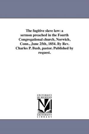 The Fugitive Slave Law: A Sermon Preached in the Fourth Congregational Church, Norwich, Conn., June 25th, 1854. by REV. Charles P. Bush, Pasto de Charles Peck Bush