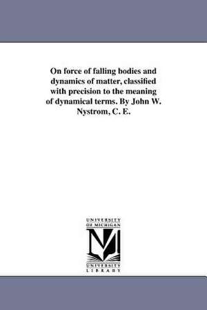 On Force of Falling Bodies and Dynamics of Matter, Classified with Precision to the Meaning of Dynamical Terms. by John W. Nystrom, C. E. de John W. Nystrom