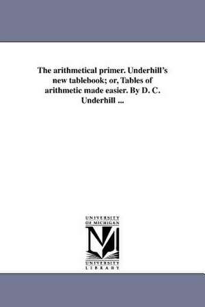 The Arithmetical Primer. Underhill's New Tablebook; Or, Tables of Arithmetic Made Easier. by D. C. Underhill ... de D. C. Underhill