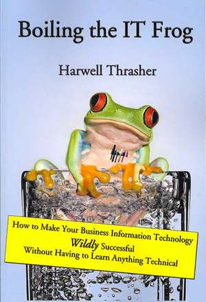 Boiling the It Frog: How to Make Your Business Information Technology Wildly Successful Without Having to Learn Anything Technical de Harwell Thrasher