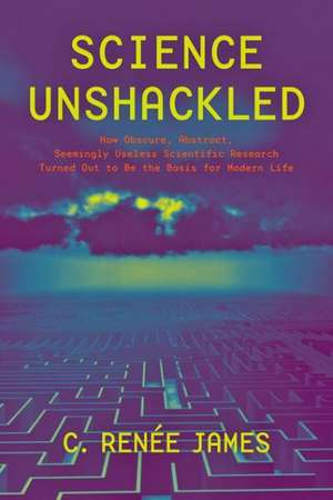 Science Unshackled – How Obscure, Abstract, Seemingly Useless Scientific Research Turned Out to Be the Basis for Modern Life de C. Renée James