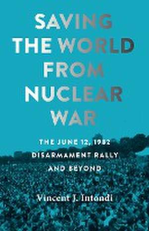 Saving the World from Nuclear War – The June 12, 1982, Disarmament Rally and Beyond de Vincent J. Intondi