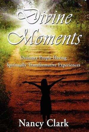 Divine Moments; Ordinary People Having Spiritually Transformative Experiences de Nancy Clark