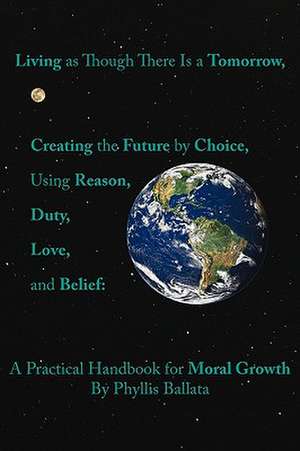 Living as Though There Is a Tomorrow, Creating the Future by Choice Using Reason, Duty, Love, and Belief de Phyllis Ballata