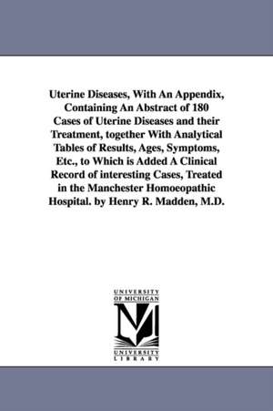 Uterine Diseases, With An Appendix, Containing An Abstract of 180 Cases of Uterine Diseases and their Treatment, together With Analytical Tables of Results, Ages, Symptoms, Etc., to Which is Added A Clinical Record of interesting Cases, Treated in the Man de Henry R. (Henry Ridgewood). Madden