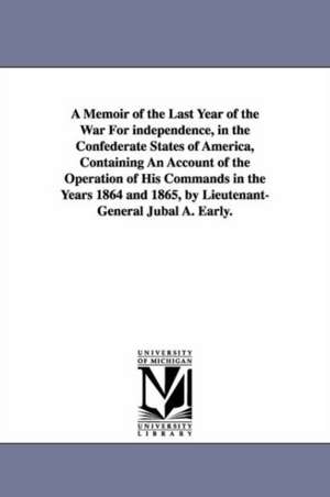 A Memoir of the Last Year of the War For independence, in the Confederate States of America, Containing An Account of the Operation of His Commands in the Years 1864 and 1865, by Lieutenant-General Jubal A. Early. de Jubal Anderson Early