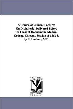 A Course of Clinical Lectures on Diphtheria, Delivered Before the Class of Hahnemann Medical College, Chicago, Session of 1862-3. by R. Ludlam, M.D. de Reuben Ludlam