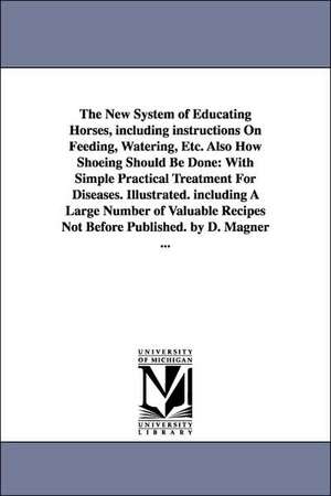 The New System of Educating Horses, Including Instructions on Feeding, Watering, Etc. Also How Shoeing Should Be Done: With Simple Practical Treatment de Dennis Magner