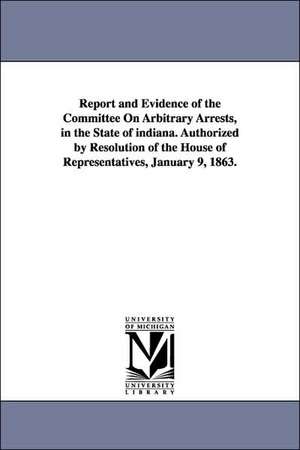 Report and Evidence of the Committee on Arbitrary Arrests, in the State of Indiana. Authorized by Resolution of the House of Representatives, January de Indiana General Assembly House Committee