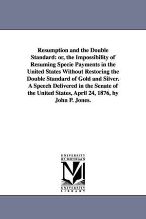 Resumption and the Double Standard: or, the Impossibility of Resuming Specie Payments in the United States Without Restoring the Double Standard of Gold and Silver. A Speech Delivered in the Senate of the United States, April 24, 1876, by John P. Jones. de John P. (John Percival) Jones