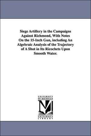 Siege Artillery in the Campaigns Against Richmond, With Notes On the 15-Inch Gun, including An Algebraic Analysis of the Trajectory of A Shot in Its Ricochets Upon Smooth Water. de Henry L. Abbot