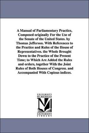 A Manual of Parliamentary Practice, Composed originally For the Use of the Senate of the United States. by Thomas Jefferson. With References to the Practice and Rules of the House of Representatives. the Whole Brought Down to the Practice of the Present T de Thomas Jefferson