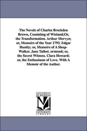 The Novels of Charles Brockden Brown, Consisting of Wieland;Or, the Transformation. Arthur Mervyn; or, Memoirs of the Year 1793. Edgar Huntly; or, Memoirs of A Sleep-Walker. Jane Talbot. ormond; or, the Secret Witness. Clara Howard; or, the Enthusiasm of de Charles Brockden Brown