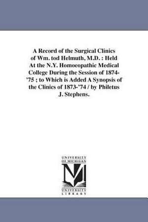 A Record of the Surgical Clinics of Wm. tod Helmuth, M.D.: Held At the N.Y. Homoeopathic Medical College During the Session of 1874-'75 ; to Which is Added A Synopsis of the Clinics of 1873-'74 / by Philetus J. Stephens. de Philetus J. Stephens