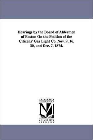 Hearings by the Board of Aldermen of Boston on the Petition of the Citizens' Gas Light Co. Nov. 9, 16, 30, and Dec. 7, 1874. de University of Michigan University Librar