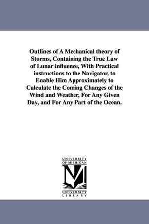 Outlines of A Mechanical theory of Storms, Containing the True Law of Lunar influence, With Practical instructions to the Navigator, to Enable Him Approximately to Calculate the Coming Changes of the Wind and Weather, For Any Given Day, and For Any Part o de Thomas Bassnett