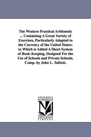 The Western Practical Arithmetic ... Containing A Great Variety of Exercises, Particularly Adapted to the Currency of the United States: to Which is Added A Short System of Book-Keeping, Designed For the Use of Schools and Private Schools. Comp. by John L de John L. Talbott