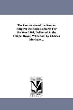 The Conversion of the Roman Empire; the Boyle Lectures For the Year 1864, Delivered At the Chapel Royal, Whitehall, by Charles Merivale ... de Charles Merivale