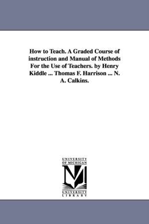 How to Teach. A Graded Course of instruction and Manual of Methods For the Use of Teachers. by Henry Kiddle ... Thomas F. Harrison ... N. A. Calkins. de Henry Kiddle