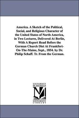 America. A Sketch of the Political, Social, and Religious Character of the United States of North America, in Two Lectures, Delivered At Berlin, With A Report Read Before the German Church Diet At Frankfort-On-The-Maine, Sept., 1854. by Dr. Philip Schaff. de Philip Schaff