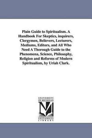 Plain Guide to Spiritualism. A Handbook For Skeptics, inquirers, Clergymen, Believers, Lecturers, Mediums, Editors, and All Who Need A Thorough Guide to the Phenomena, Science, Philosophy, Religion and Reforms of Modern Spiritualism, by Uriah Clark. de Uriah. Clark