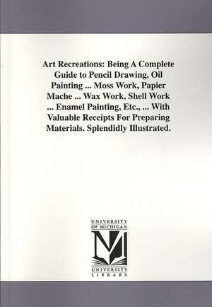 Art Recreations: Being a Complete Guide to Pencil Drawing, Oil Painting ... Moss Work, Papier Mache ... Wax Work, Shell Work ... Enamel de Levina Buoncuore Urbino