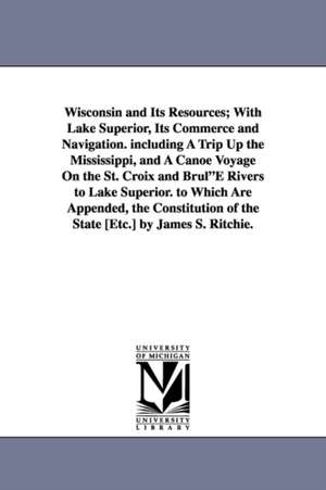 Wisconsin and Its Resources; With Lake Superior, Its Commerce and Navigation. including A Trip Up the Mississippi, and A Canoe Voyage On the St. Croix and Brul"E Rivers to Lake Superior. to Which Are Appended, the Constitution of the State [Etc.] by James de James S. Ritchie