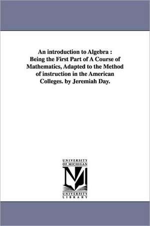 An introduction to Algebra: Being the First Part of A Course of Mathematics, Adapted to the Method of instruction in the American Colleges. by Jeremiah Day. de Jeremiah Day