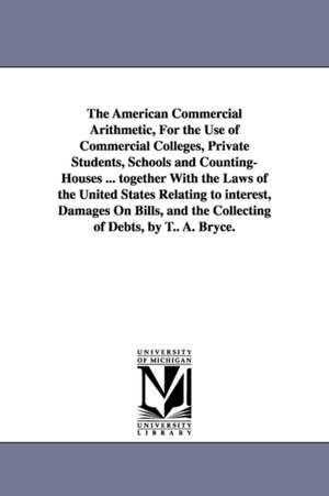 The American Commercial Arithmetic, For the Use of Commercial Colleges, Private Students, Schools and Counting-Houses ... together With the Laws of the United States Relating to interest, Damages On Bills, and the Collecting of Debts, by T.. A. Bryce. de T. A. Bryce