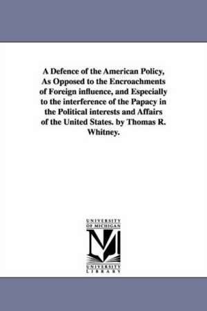 A Defence of the American Policy, As Opposed to the Encroachments of Foreign influence, and Especially to the interference of the Papacy in the Political interests and Affairs of the United States. by Thomas R. Whitney. de Thomas Richard Whitney