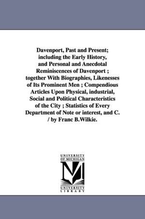 Davenport, Past and Present; including the Early History, and Personal and Anecdotal Reminiscences of Davenport ; together With Biographies, Likenesses of Its Prominent Men ; Compendious Articles Upon Physical, industrial, Social and Political Characteris de Franc B. (Franc Bangs) Wilkie