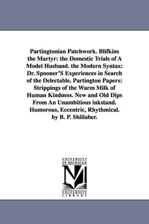 Partingtonian Patchwork. Blifkins the Martyr: the Domestic Trials of A Model Husband. the Modern Syntax: Dr. Spooner'S Experiences in Search of the Delectable. Partington Papers: Strippings of the Warm Milk of Human Kindness. New and Old Dips From An Unam de Benjamin Penhallow Shillaber