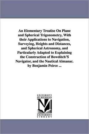 An Elementary Treatise On Plane and Spherical Trigonometry, With their Applications to Navigation, Surveying, Heights and Distances, and Spherical Astronomy, and Particularly Adapted to Explaining the Construction of Bowditch'S Navigator, and the Nautical de Benjamin Peirce