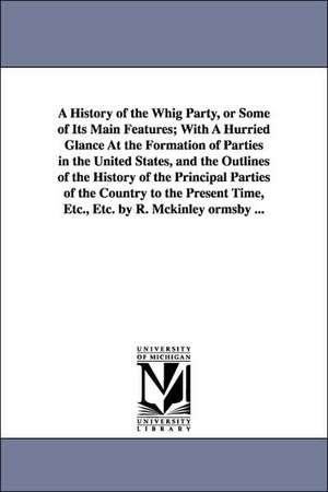 A History of the Whig Party, or Some of Its Main Features; With A Hurried Glance At the Formation of Parties in the United States, and the Outlines of the History of the Principal Parties of the Country to the Present Time, Etc., Etc. by R. Mckinley ormsb de Robert McKinley Ormsby