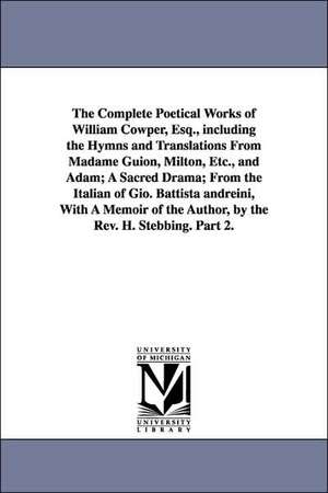 The Complete Poetical Works of William Cowper, Esq., including the Hymns and Translations From Madame Guion, Milton, Etc., and Adam; A Sacred Drama; From the Italian of Gio. Battista andreini, With A Memoir of the Author, by the Rev. H. Stebbing. Part 2. de William Cowper