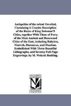 Antiquities of the Orient Unveiled, Containing a Concise Description of the Ruins of King Solomon's Cities, Together with Those of Forty of the Most a de Moses Wolcott Redding