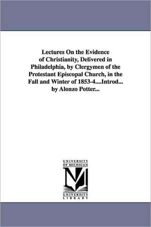 Lectures On the Evidence of Christianity, Delivered in Philadelphia, by Clergymen of the Protestant Episcopal Church, in the Fall and Winter of 1853-4....Introd... by Alonzo Potter... de Alonzo Potter