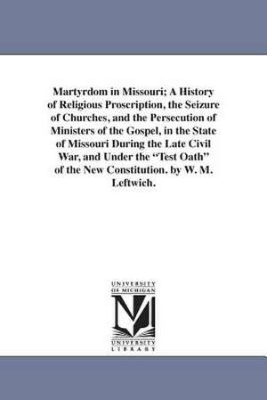 Martyrdom in Missouri; A History of Religious Proscription, the Seizure of Churches, and the Persecution of Ministers of the Gospel, in the State of Missouri During the Late Civil War, and Under the "Test Oath" of the New Constitution. by W. M. Leftwich. de William M. Leftwich