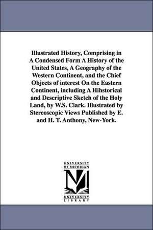 Illustrated History, Comprising in A Condensed Form A History of the United States, A Geography of the Western Continent, and the Chief Objects of interest On the Eastern Continent, including A Hihstorical and Descriptive Sketch of the Holy Land, by W.S. de W. S. Clark