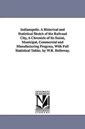 Indianapolis. A Historical and Statistical Sketch of the Railroad City, A Chronicle of Its Social, Municipal, Commercial and Manufacturing Progress, With Full Statistical Tables. by W.R. Holloway. de William Robeson Holloway