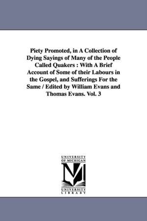 Piety Promoted, in A Collection of Dying Sayings of Many of the People Called Quakers: With A Brief Account of Some of their Labours in the Gospel, and Sufferings For the Same / Edited by William Evans and Thomas Evans. Vol. 3 de Williams and Thomas Evans eds. Evans