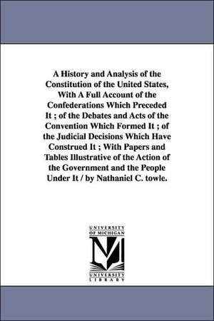 A History and Analysis of the Constitution of the United States, With A Full Account of the Confederations Which Preceded It ; of the Debates and Acts of the Convention Which Formed It ; of the Judicial Decisions Which Have Construed It ; With Papers and de Nathaniel C. (Nathaniel Carter) Towle