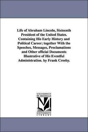 Life of Abraham Lincoln, Sixteenth President of the United States. Containing His Early History and Political Career; together With the Speeches, Messages, Proclamations and Other official Documents Illustrative of His Eventful Administration. by Frank Cr de Frank Crosby