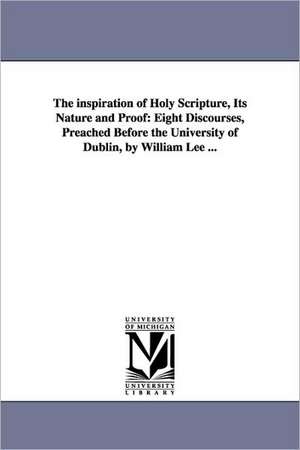 The inspiration of Holy Scripture, Its Nature and Proof: Eight Discourses, Preached Before the University of Dublin, by William Lee ... de William Lee