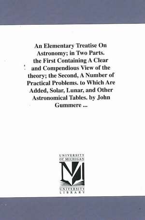 An Elementary Treatise On Astronomy; in Two Parts. the First Containing A Clear and Compendious View of the theory; the Second, A Number of Practical Problems. to Which Are Added, Solar, Lunar, and Other Astronomical Tables. by John Gummere ... de John Gummere